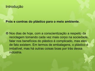 Introdução 
Prós e contras do plástico para o meio ambiente. 
 Nos dias de hoje, com a conscientização a respeito da 
reciclagem tomando cada vez mais corpo na sociedade, 
falar nos benefícios do plástico é complicado, mas eles 
de fato existem. Em termos de embalagens, o plástico é 
imbatível, mas há outras coisas boas por trás dessa 
indústria. 
 