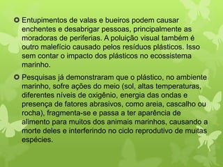  Entupimentos de valas e bueiros podem causar 
enchentes e desabrigar pessoas, principalmente as 
moradoras de periferias. A poluição visual também é 
outro malefício causado pelos resíduos plásticos. Isso 
sem contar o impacto dos plásticos no ecossistema 
marinho. 
 Pesquisas já demonstraram que o plástico, no ambiente 
marinho, sofre ações do meio (sol, altas temperaturas, 
diferentes níveis de oxigênio, energia das ondas e 
presença de fatores abrasivos, como areia, cascalho ou 
rocha), fragmenta-se e passa a ter aparência de 
alimento para muitos dos animais marinhos, causando a 
morte deles e interferindo no ciclo reprodutivo de muitas 
espécies. 
 