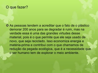 O que fazer? 
 As pessoas tendem a acreditar que o fato de o plástico 
demorar 200 anos para se degradar é ruim, mas na 
verdade essa é uma das grandes virtudes desse 
material, pois é o que permite que ele seja usado de 
novo, que seja reciclado. Isso economiza energia e 
matéria-prima e contribui com o que chamamos de 
redução da pegada ecológica, que é a necessidade que 
o ser humano tem de explorar o meio ambiente. 
 