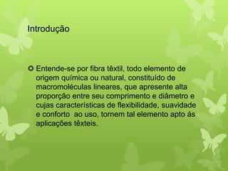 Introdução 
 Entende-se por fibra têxtil, todo elemento de 
origem química ou natural, constituído de 
macromoléculas lineares, que apresente alta 
proporção entre seu comprimento e diâmetro e 
cujas características de flexibilidade, suavidade 
e conforto ao uso, tornem tal elemento apto ás 
aplicações têxteis. 
 