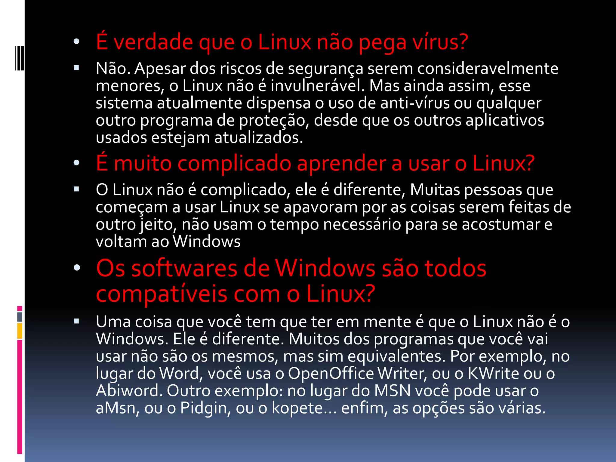 • É verdade que o Linux não pega vírus? 
 Não. Apesar dos riscos de segurança serem consideravelmente 
menores, o Linux não é invulnerável. Mas ainda assim, esse 
sistema atualmente dispensa o uso de anti-vírus ou qualquer 
outro programa de proteção, desde que os outros aplicativos 
usados estejam atualizados. 
• É muito complicado aprender a usar o Linux? 
 O Linux não é complicado, ele é diferente, Muitas pessoas que 
começam a usar Linux se apavoram por as coisas serem feitas de 
outro jeito, não usam o tempo necessário para se acostumar e 
voltam ao Windows 
• Os softwares de Windows são todos 
compatíveis com o Linux? 
 Uma coisa que você tem que ter em mente é que o Linux não é o 
Windows. Ele é diferente. Muitos dos programas que você vai 
usar não são os mesmos, mas sim equivalentes. Por exemplo, no 
lugar do Word, você usa o OpenOffice Writer, ou o KWrite ou o 
Abiword. Outro exemplo: no lugar do MSN você pode usar o 
aMsn, ou o Pidgin, ou o kopete… enfim, as opções são várias. 
 