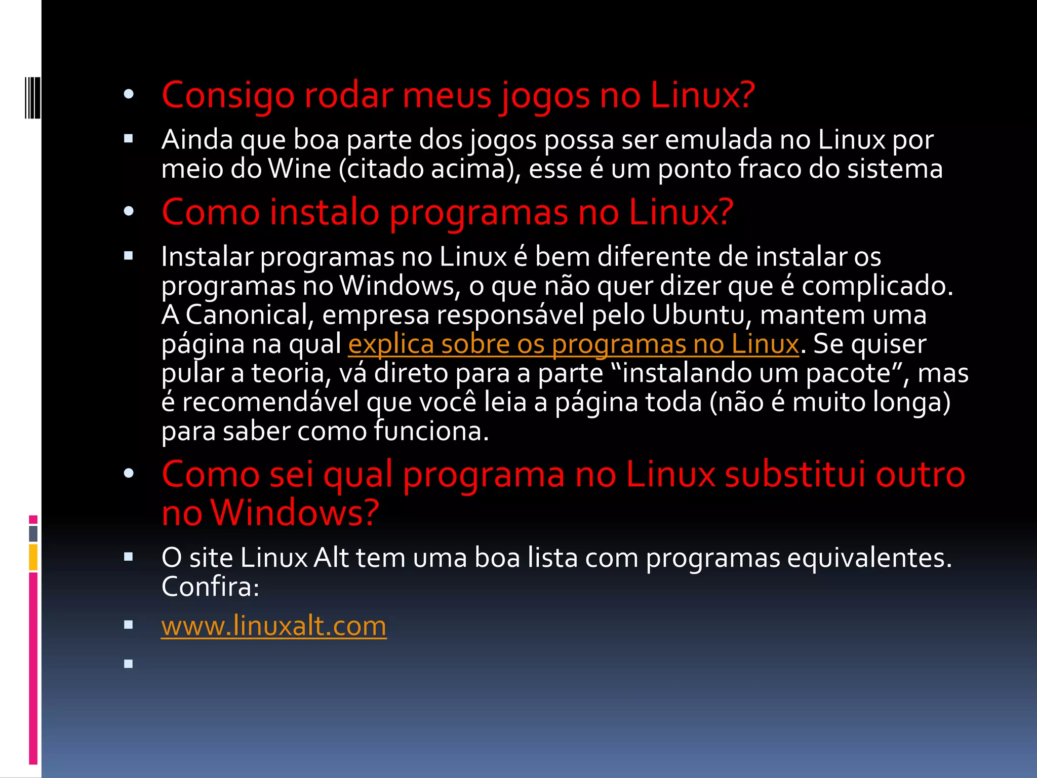 • Consigo rodar meus jogos no Linux? 
 Ainda que boa parte dos jogos possa ser emulada no Linux por 
meio do Wine (citado acima), esse é um ponto fraco do sistema 
• Como instalo programas no Linux? 
 Instalar programas no Linux é bem diferente de instalar os 
programas no Windows, o que não quer dizer que é complicado. 
A Canonical, empresa responsável pelo Ubuntu, mantem uma 
página na qual explica sobre os programas no Linux. Se quiser 
pular a teoria, vá direto para a parte “instalando um pacote”, mas 
é recomendável que você leia a página toda (não é muito longa) 
para saber como funciona. 
• Como sei qual programa no Linux substitui outro 
no Windows? 
 O site Linux Alt tem uma boa lista com programas equivalentes. 
Confira: 
 www.linuxalt.com 
 
 