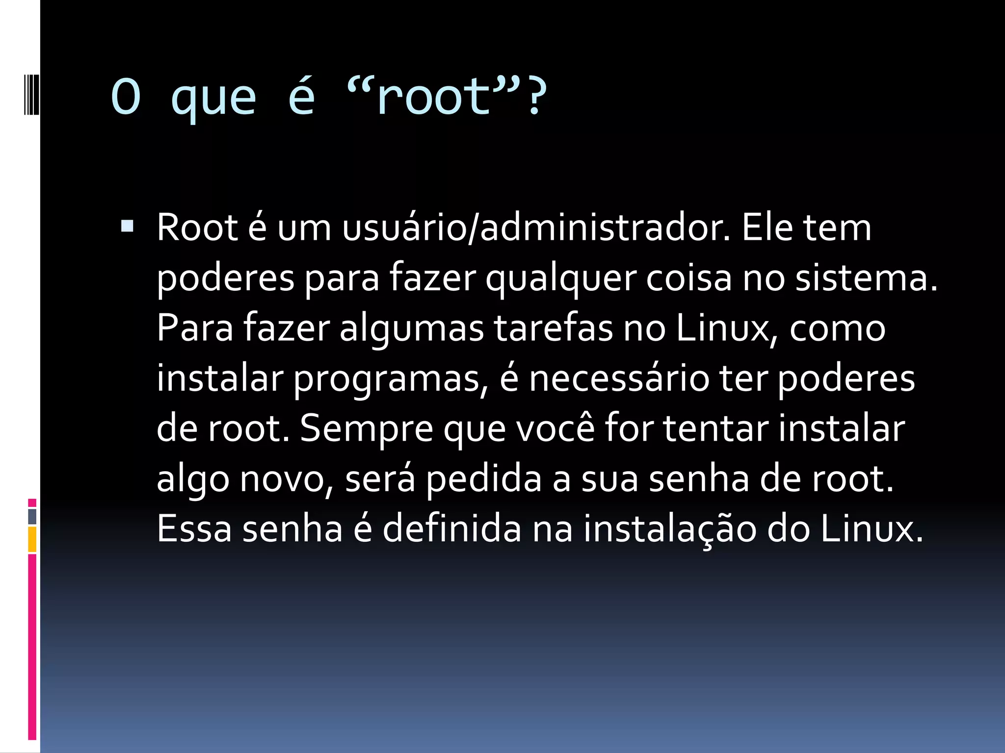 O que é “root”? 
 Root é um usuário/administrador. Ele tem 
poderes para fazer qualquer coisa no sistema. 
Para fazer algumas tarefas no Linux, como 
instalar programas, é necessário ter poderes 
de root. Sempre que você for tentar instalar 
algo novo, será pedida a sua senha de root. 
Essa senha é definida na instalação do Linux. 
 