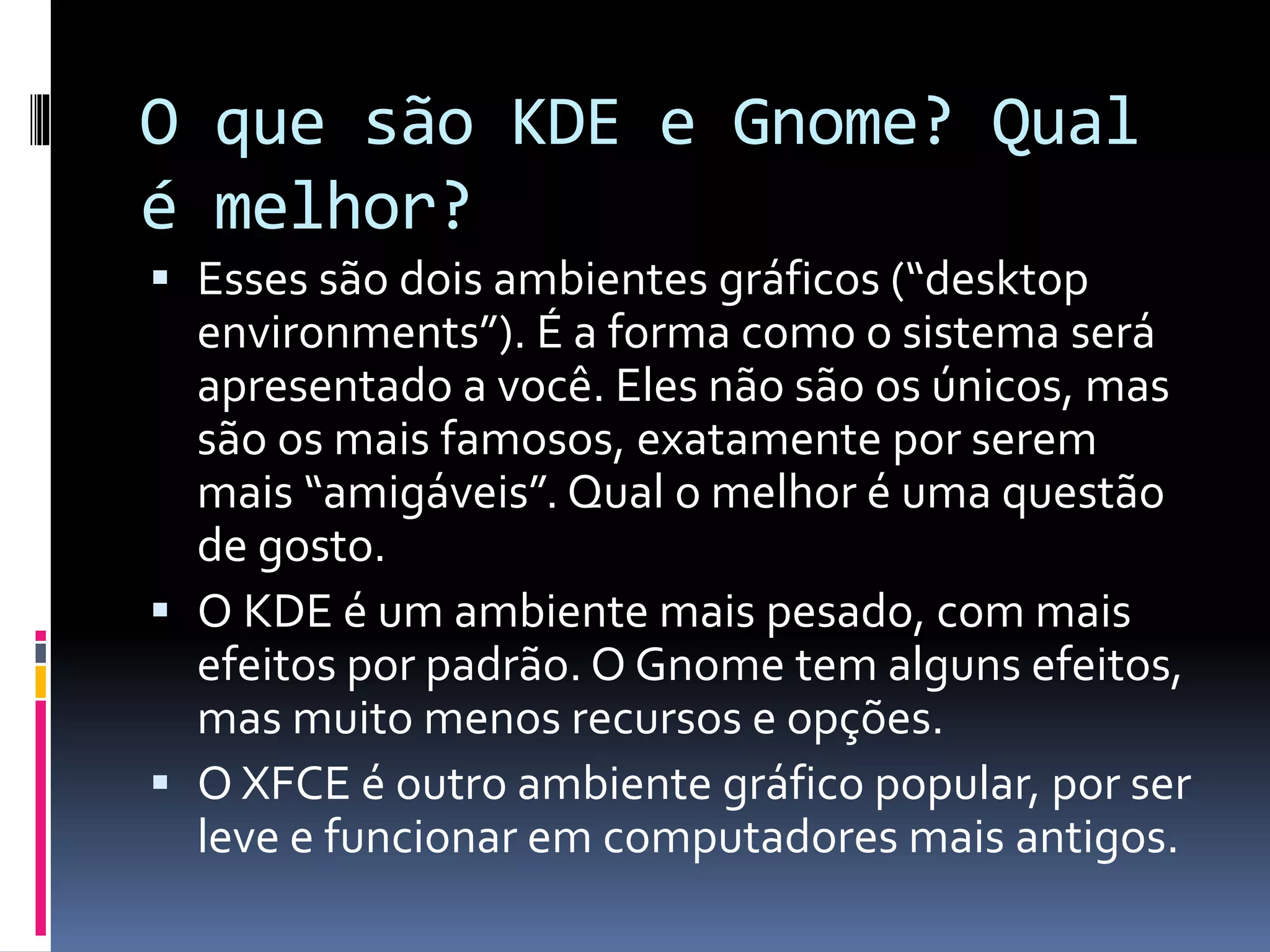 O que são KDE e Gnome? Qual 
é melhor? 
 Esses são dois ambientes gráficos (“desktop 
environments”). É a forma como o sistema será 
apresentado a você. Eles não são os únicos, mas 
são os mais famosos, exatamente por serem 
mais “amigáveis”. Qual o melhor é uma questão 
de gosto. 
 O KDE é um ambiente mais pesado, com mais 
efeitos por padrão. O Gnome tem alguns efeitos, 
mas muito menos recursos e opções. 
 O XFCE é outro ambiente gráfico popular, por ser 
leve e funcionar em computadores mais antigos. 
 