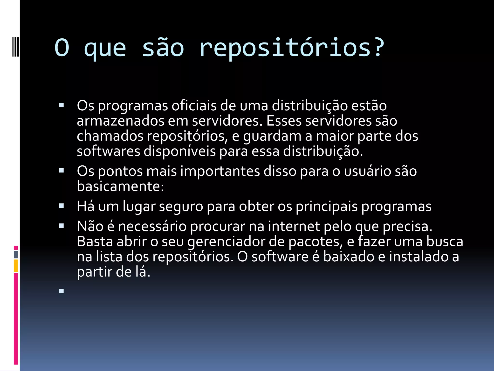 O que são repositórios? 
 Os programas oficiais de uma distribuição estão 
armazenados em servidores. Esses servidores são 
chamados repositórios, e guardam a maior parte dos 
softwares disponíveis para essa distribuição. 
 Os pontos mais importantes disso para o usuário são 
basicamente: 
 Há um lugar seguro para obter os principais programas 
 Não é necessário procurar na internet pelo que precisa. 
Basta abrir o seu gerenciador de pacotes, e fazer uma busca 
na lista dos repositórios. O software é baixado e instalado a 
partir de lá. 
 
 