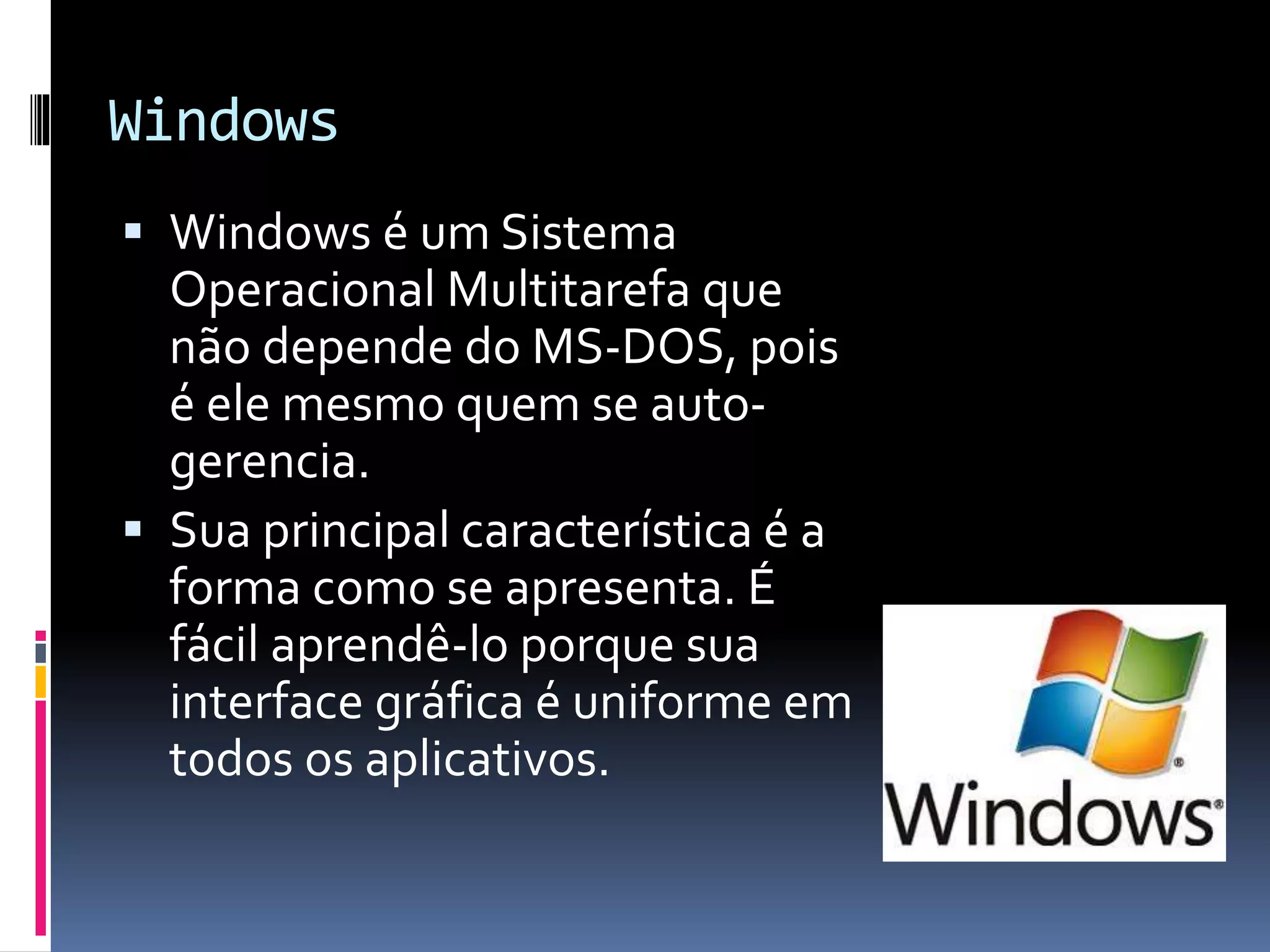 Windows 
 Windows é um Sistema 
Operacional Multitarefa que 
não depende do MS-DOS, pois 
é ele mesmo quem se auto-gerencia. 
 Sua principal característica é a 
forma como se apresenta. É 
fácil aprendê-lo porque sua 
interface gráfica é uniforme em 
todos os aplicativos. 
 