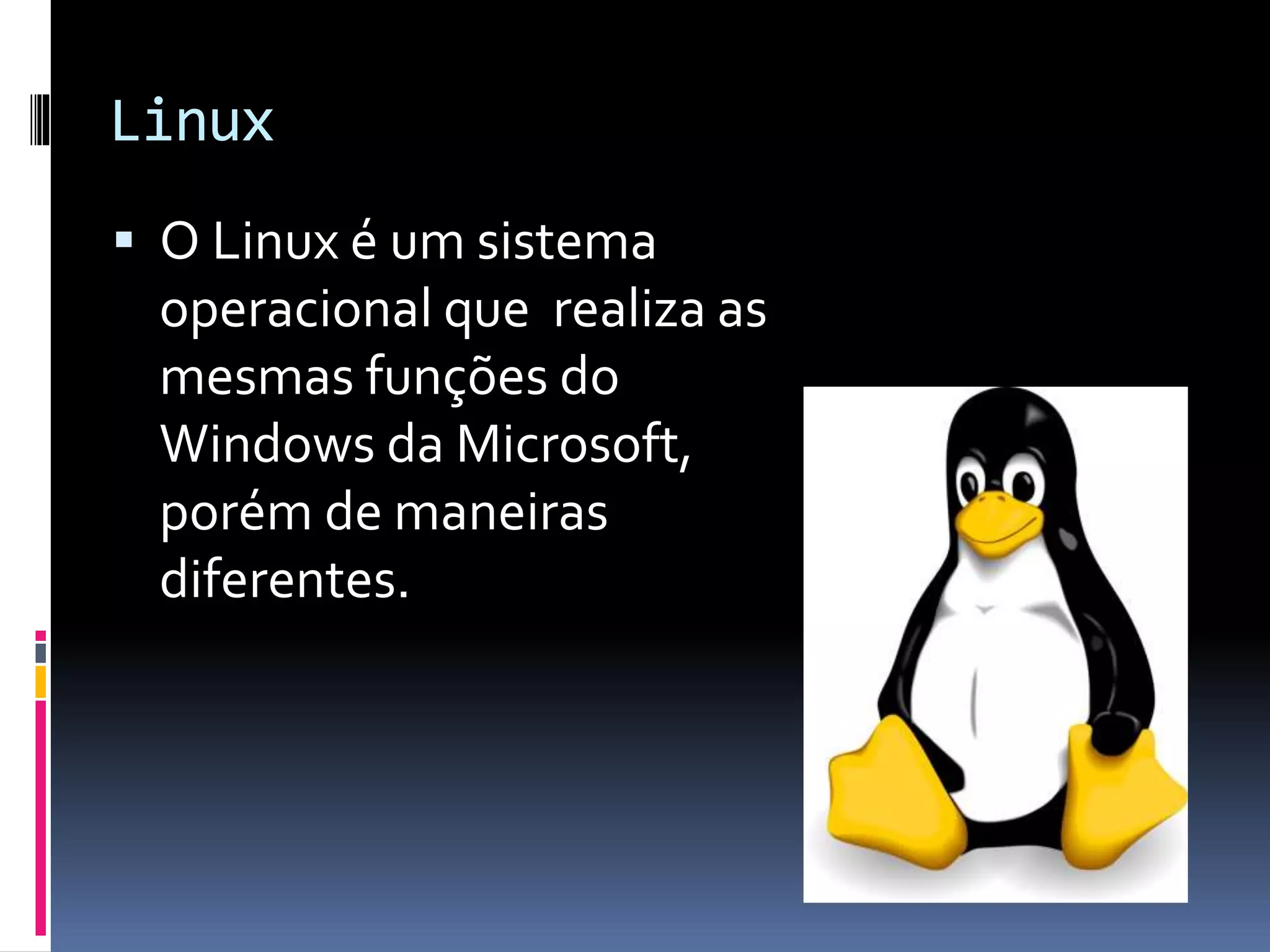 Linux 
 O Linux é um sistema 
operacional que realiza as 
mesmas funções do 
Windows da Microsoft, 
porém de maneiras 
diferentes. 
 