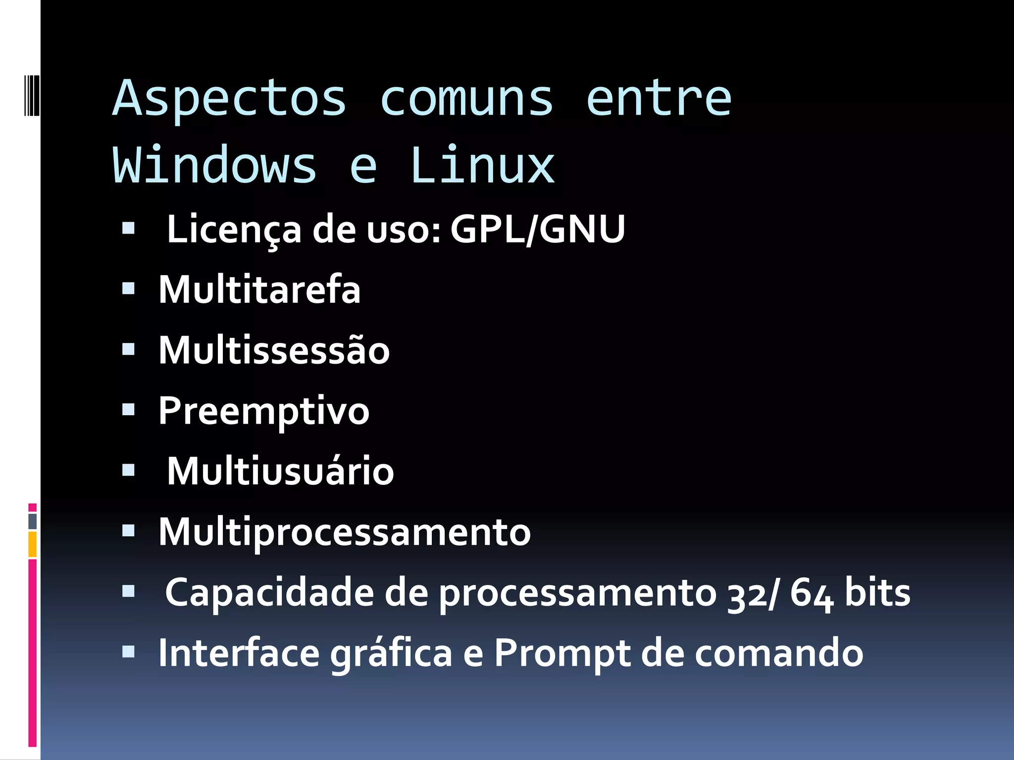 Aspectos comuns entre 
Windows e Linux 
 Licença de uso: GPL/GNU 
 Multitarefa 
 Multissessão 
 Preemptivo 
 Multiusuário 
 Multiprocessamento 
 Capacidade de processamento 32/ 64 bits 
 Interface gráfica e Prompt de comando 
 