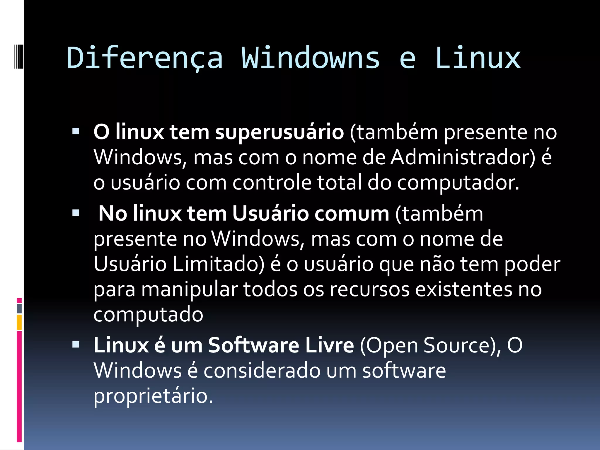 Diferença Windowns e Linux 
 O linux tem superusuário (também presente no 
Windows, mas com o nome de Administrador) é 
o usuário com controle total do computador. 
 No linux tem Usuário comum (também 
presente no Windows, mas com o nome de 
Usuário Limitado) é o usuário que não tem poder 
para manipular todos os recursos existentes no 
computado 
 Linux é um Software Livre (Open Source), O 
Windows é considerado um software 
proprietário. 
 