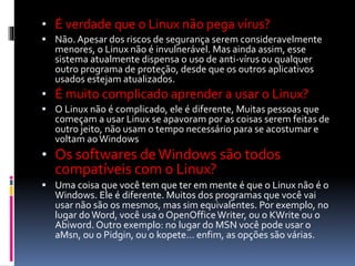 • É verdade que o Linux não pega vírus? 
 Não. Apesar dos riscos de segurança serem consideravelmente 
menores, o Linux não é invulnerável. Mas ainda assim, esse 
sistema atualmente dispensa o uso de anti-vírus ou qualquer 
outro programa de proteção, desde que os outros aplicativos 
usados estejam atualizados. 
• É muito complicado aprender a usar o Linux? 
 O Linux não é complicado, ele é diferente, Muitas pessoas que 
começam a usar Linux se apavoram por as coisas serem feitas de 
outro jeito, não usam o tempo necessário para se acostumar e 
voltam ao Windows 
• Os softwares de Windows são todos 
compatíveis com o Linux? 
 Uma coisa que você tem que ter em mente é que o Linux não é o 
Windows. Ele é diferente. Muitos dos programas que você vai 
usar não são os mesmos, mas sim equivalentes. Por exemplo, no 
lugar do Word, você usa o OpenOffice Writer, ou o KWrite ou o 
Abiword. Outro exemplo: no lugar do MSN você pode usar o 
aMsn, ou o Pidgin, ou o kopete… enfim, as opções são várias. 
 