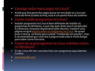 • Consigo rodar meus jogos no Linux? 
 Ainda que boa parte dos jogos possa ser emulada no Linux por 
meio do Wine (citado acima), esse é um ponto fraco do sistema 
• Como instalo programas no Linux? 
 Instalar programas no Linux é bem diferente de instalar os 
programas no Windows, o que não quer dizer que é complicado. 
A Canonical, empresa responsável pelo Ubuntu, mantem uma 
página na qual explica sobre os programas no Linux. Se quiser 
pular a teoria, vá direto para a parte “instalando um pacote”, mas 
é recomendável que você leia a página toda (não é muito longa) 
para saber como funciona. 
• Como sei qual programa no Linux substitui outro 
no Windows? 
 O site Linux Alt tem uma boa lista com programas equivalentes. 
Confira: 
 www.linuxalt.com 
 
 
