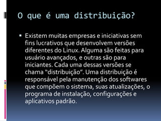 O que é uma distribuição? 
 Existem muitas empresas e iniciativas sem 
fins lucrativos que desenvolvem versões 
diferentes do Linux. Alguma são feitas para 
usuário avançados, e outras são para 
iniciantes. Cada uma dessas versões se 
chama “distribuição”. Uma distribuição é 
responsável pela manutenção dos softwares 
que compõem o sistema, suas atualizações, o 
programa de instalação, configurações e 
aplicativos padrão. 
 