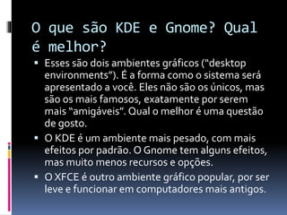 O que são KDE e Gnome? Qual 
é melhor? 
 Esses são dois ambientes gráficos (“desktop 
environments”). É a forma como o sistema será 
apresentado a você. Eles não são os únicos, mas 
são os mais famosos, exatamente por serem 
mais “amigáveis”. Qual o melhor é uma questão 
de gosto. 
 O KDE é um ambiente mais pesado, com mais 
efeitos por padrão. O Gnome tem alguns efeitos, 
mas muito menos recursos e opções. 
 O XFCE é outro ambiente gráfico popular, por ser 
leve e funcionar em computadores mais antigos. 
 