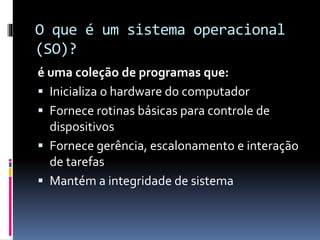 O que é um sistema operacional 
(SO)? 
é uma coleção de programas que: 
 Inicializa o hardware do computador 
 Fornece rotinas básicas para controle de 
dispositivos 
 Fornece gerência, escalonamento e interação 
de tarefas 
 Mantém a integridade de sistema 
 