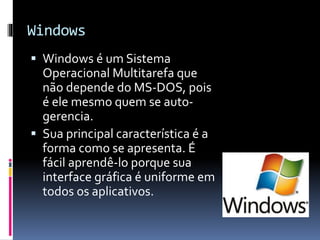 Windows 
 Windows é um Sistema 
Operacional Multitarefa que 
não depende do MS-DOS, pois 
é ele mesmo quem se auto-gerencia. 
 Sua principal característica é a 
forma como se apresenta. É 
fácil aprendê-lo porque sua 
interface gráfica é uniforme em 
todos os aplicativos. 
 