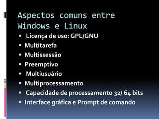 Aspectos comuns entre 
Windows e Linux 
 Licença de uso: GPL/GNU 
 Multitarefa 
 Multissessão 
 Preemptivo 
 Multiusuário 
 Multiprocessamento 
 Capacidade de processamento 32/ 64 bits 
 Interface gráfica e Prompt de comando 
 