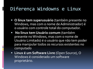 Diferença Windowns e Linux 
 O linux tem superusuário (também presente no 
Windows, mas com o nome de Administrador) é 
o usuário com controle total do computador. 
 No linux tem Usuário comum (também 
presente no Windows, mas com o nome de 
Usuário Limitado) é o usuário que não tem poder 
para manipular todos os recursos existentes no 
computado 
 Linux é um Software Livre (Open Source), O 
Windows é considerado um software 
proprietário. 
 