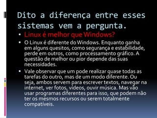 Dito a diferença entre esses 
sistemas vem a pergunta. 
• Linux é melhor que Windows? 
 O Linux é diferente do Windows. Enquanto ganha 
em alguns quesitos, como segurança e estabilidade, 
perde em outros, como processamento gráfico. A 
questão de melhor ou pior depende das suas 
necessidades. 
 Vale observar que um pode realizar quase todas as 
tarefas do outro, mas de um modo diferente. Ou 
seja, ambos servem para escrever textos, navegar na 
internet, ver fotos, vídeos, ouvir música. Mas vão 
usar programas diferentes para isso, que podem não 
ter os mesmos recursos ou serem totalmente 
compatíveis. 
 