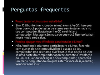 Perguntas frequentes 
 Posso testar o Linux sem instalá-lo? 
 Sim. O Ubuntu (mencionado acima) é um LiveCD. Isso quer 
dizer que você pode testar o sistema sem instalar nada no 
seu computador. Basta inserir o CD e reiniciar o 
computador. Mas atenção: nada do que você fizer ou baixar 
nesse modo será salvo. 
 Preciso apagar meu Windows para instalar o Linux? 
 Não. Você pode criar uma partição para o Linux, fazendo 
com que os dois sistemas dividam o espaço do seu 
computador. Isso se chama dual boot, e essa opção de usar 
só uma parte do computador aparece durante a instalação 
do Linux. Quando você ligar o seu computador, aparecerá 
um menu perguntando em qual sistema você deseja entrar, 
Windows ou Linux. 
 