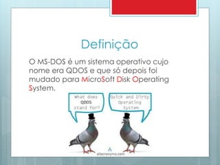 Definição 
O MS-DOS é um sistema operativo cujo 
nome era QDOS e que só depois foi 
mudado para MicroSoft Disk Operating 
System. 
 