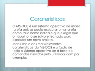 Caraterísticas 
O MS-DOS é um sistema operativo de mono 
tarefa pois so podia executar uma tarefa 
como tal o nome indica e que exegia que 
o trabalho fosse salvo e fechado para 
executar um novo projeto. 
Mais uma e das mais relevantes 
carateristicas do MS-DOS é o facto de 
todo o sistema operativo ser á base de 
comandos inseridos pelo utilizador com por 
exemplo: 
 