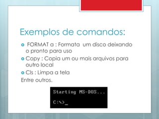 Exemplos de comandos: 
 FORMAT a : Formata um disco deixando 
o pronto para uso 
 Copy : Copia um ou mais arquivos para 
outro local 
 Cls : Limpa a tela 
Entre outros. 
 