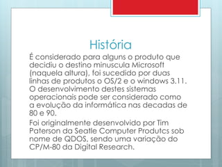 História 
É considerado para alguns o produto que 
decidiu o destino minuscula Microsoft 
(naquela altura), foi sucedido por duas 
linhas de produtos o OS/2 e o windows 3.11. 
O desenvolvimento destes sistemas 
operacionais pode ser considerado como 
a evolução da informática nas decadas de 
80 e 90. 
Foi originalmente desenvolvido por Tim 
Paterson da Seatle Computer Produtcs sob 
nome de QDOS, sendo uma variação do 
CP/M-80 da Digital Research. 
 