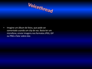 • Imagine um álbum de fotos, que pode ser 
comentado usando um clip de voz. Basta ter um 
microfone, enviar imagens nos formatos JPEG, GIF 
ou PNG e falar sobre elas 
 