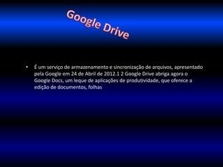 • É um serviço de armazenamento e sincronização de arquivos, apresentado 
pela Google em 24 de Abril de 2012.1 2 Google Drive abriga agora o 
Google Docs, um leque de aplicações de produtividade, que oferece a 
edição de documentos, folhas 
 