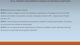 NR 18 - CONDIÇÕES E MEIO AMBIENTE DE TRABALHO NA INDÚSTRIA DA CONSTRUÇÃO 
18.23 Equipamentos de Proteção Individual 
18.23.1 A empresa é obrigada a fornecer aos trabalhadores, gratuitamente, EPI adequado ao risco e em perfeito 
estado de conservação e funcionamento, consoante as disposições contidas na NR 6 – Equipamento de Proteção 
Individual - EPI. 
18.23.2 O cinto de segurança tipo abdominal somente deve ser utilizado em serviços de eletricidade e em situações 
em que funcione como limitador de movimentação. 
18.23.3 O cinto de segurança tipo pára-quedista deve ser utilizado em atividades a mais de 2,00m (dois metros) de 
altura do piso, nas quais haja risco de queda do trabalhador. 
 