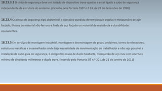 18.23.3.1 O cinto de segurança deve ser dotado de dispositivo trava-quedas e estar ligado a cabo de segurança 
independente da estrutura do andaime. (incluído pela Portaria SSST n.º 63, de 28 de dezembro de 1998) 
18.23.4 Os cintos de segurança tipo abdominal e tipo pára-quedista devem possuir argolas e mosquetões de aço 
forjado, ilhoses de material não-ferroso e fivela de aço forjado ou material de resistência e durabilidade 
equivalentes. 
18.23.5 Em serviços de montagem industrial, montagem e desmontagem de gruas, andaimes, torres de elevadores, 
estruturas metálicas e assemelhados onde haja necessidade de movimentação do trabalhador e não seja possível a 
instalação de cabo-guia de segurança, é obrigatório o uso de duplo talabarte, mosquetão de aço inox com abertura 
mínima de cinquenta milímetros e dupla trava. (Inserido pela Portaria SIT n.º 201, de 21 de janeiro de 2011) 
 