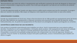 INSPEÇÃO PRÉVIA: 
Recomendamos que antes de utilizar o equipamento seja verificada a presença de sinais de desgaste ou danos que 
possam comprometer a segurança do usuário. Pois é eles que vão garantir sua vida em um momento de acidente. 
MANUTENÇÃO: 
O cinto de segurança pode ser lavado com água morna e sabão neutro sempre que isso for necessário. A secagem 
deve ser natural e na sombra. Não seque na máquina e nem exponha ao sol para evitar os raios ultra-violeta. 
ARMAZENAGEM E GUARDA: 
Guarde seu equipamento em local seco, limpo e fora do alcance do sol. Não guarde seu equipamento perto de fontes 
de calor. Não exponha seu equipamento a materiais corrosivos e/ou químicos como líquidos de baterias, ácidos, 
hidrocarbonetos, etc. As partes do equipamento em fita devem ser protegidas de objetos pontiagudos ou cortantes. 
ADVERTÊNCIA SOBRE RISCO NO USO INCORRETO: 
Este produto é projetado especialmente para trabalhos em altura. Você é responsável por suas próprias ações e 
decisões. Familiarize-se com as possibilidades e limitações deste produto. Este equipamento tem prazo de validade 
que varia conforme o seu uso. Destrua-o quando aposentá-lo para evitar seu uso no futuro. Utilize cordas, 
mosquetões e acessórios de qualidade assegurada para não comprometer seu cinto de segurança. Sempre use 
capacete. Procure manter-se atualizado, busque instruções qualificadas, cursos e treinamentos para trabalho em 
altura e resgate. 
 