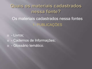 Os materiais cadastrados nessa fontes 
1- PUBLICAÇÕES 
 - Livros; 
 - Cadernos de Informações; 
 - Glossário temático. 
 