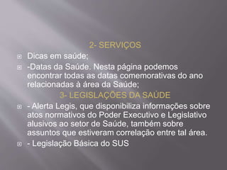 2- SERVIÇOS 
 Dicas em saúde; 
 -Datas da Saúde. Nesta página podemos 
encontrar todas as datas comemorativas do ano 
relacionadas à área da Saúde; 
3- LEGISLAÇÕES DA SAÚDE 
 - Alerta Legis, que disponibiliza informações sobre 
atos normativos do Poder Executivo e Legislativo 
alusivos ao setor de Saúde, também sobre 
assuntos que estiveram correlação entre tal área. 
 - Legislação Básica do SUS 
 