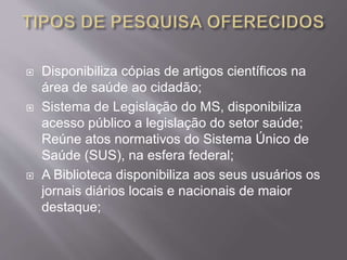  Disponibiliza cópias de artigos científicos na 
área de saúde ao cidadão; 
 Sistema de Legislação do MS, disponibiliza 
acesso público a legislação do setor saúde; 
Reúne atos normativos do Sistema Único de 
Saúde (SUS), na esfera federal; 
 A Biblioteca disponibiliza aos seus usuários os 
jornais diários locais e nacionais de maior 
destaque; 
 