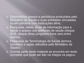  Disponibiliza acesso a periódicos produzidos pelo 
Ministério da Saúde e suas entidades vinculadas 
ou em parceria com instituições afins; 
 Pesquisas, datas, dicas de informação para a 
saúde e acesso aos telefones de saúde (disque 
SUS, disque idoso,programa fome zero,entre 
outros); 
 Pesquisas de Terminologia da Saúde (termos, 
conceitos e siglas utilizados pelo Ministério da 
Saúde); 
 Grande parte deste material se encontra em texto 
completo que pode ser lido na íntegra na pagina 
 