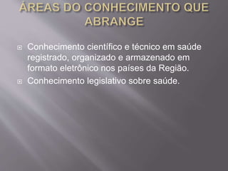  Conhecimento científico e técnico em saúde 
registrado, organizado e armazenado em 
formato eletrônico nos países da Região. 
 Conhecimento legislativo sobre saúde. 
 