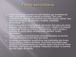  Fonte secundária consiste em todo trabalho que se baseia em 
outro, este sendo a fonte original ou primária. Tem como 
característica o fato de não produzir uma informação original, mas 
sobre ela trabalhar, procedendo a análise, ampliação, 
comparação, etc. 
 A fonte secundária compõe-se de elementos derivados das obras 
originais, refere-se a trabalhos escritos com o objetivo de analisar 
e interpretar fontes primárias e, normalmente, com o auxílio e 
consulta de outras obras consideradas, também, fontes 
secundárias. 
 A Historiografia considera fontes secundárias todos os escritos 
não contemporâneos aos fatos que narra. 
 A maioria dos trabalhos acadêmicos hoje publicados são fontes 
secundárias ou mesmo terciárias. Uma fonte secundária ideal 
geralmente é caracterizada por reportar dados oriundos de fontes 
primárias, bem como por analisar, interpretar e avaliar os eventos 
que são objeto de estudo. 
 