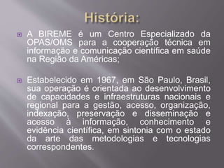 A BIREME é um Centro Especializado da 
OPAS/OMS para a cooperação técnica em 
informação e comunicação científica em saúde 
na Região da Américas; 
 Estabelecido em 1967, em São Paulo, Brasil, 
sua operação é orientada ao desenvolvimento 
de capacidades e infraestruturas nacionais e 
regional para a gestão, acesso, organização, 
indexação, preservação e disseminação e 
acesso à informação, conhecimento e 
evidência científica, em sintonia com o estado 
da arte das metodologias e tecnologias 
correspondentes. 
 