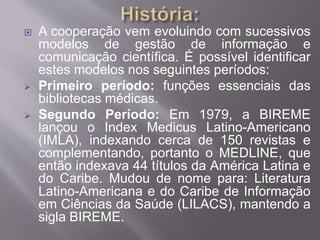  A cooperação vem evoluindo com sucessivos 
modelos de gestão de informação e 
comunicação científica. É possível identificar 
estes modelos nos seguintes períodos: 
 Primeiro período: funções essenciais das 
bibliotecas médicas. 
 Segundo Período: Em 1979, a BIREME 
lançou o Index Medicus Latino-Americano 
(IMLA), indexando cerca de 150 revistas e 
complementando, portanto o MEDLINE, que 
então indexava 44 títulos da América Latina e 
do Caribe. Mudou de nome para: Literatura 
Latino-Americana e do Caribe de Informação 
em Ciências da Saúde (LILACS), mantendo a 
sigla BIREME. 
 