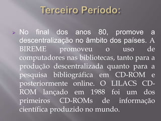  No final dos anos 80, promove a 
descentralização no âmbito dos países. A 
BIREME promoveu o uso de 
computadores nas bibliotecas, tanto para a 
produção descentralizada quanto para a 
pesquisa bibliográfica em CD-ROM e 
posteriormente online. O LILACS CD-ROM 
lançado em 1988 foi um dos 
primeiros CD-ROMs de informação 
científica produzido no mundo. 
 