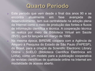  Este período que vem desde o final dos anos 90 e se 
encontra atualmente em fase avançada de 
desenvolvimento, tem sua centralidade na adoção plena 
da Internet como o meio de produção das fontes e fluxos 
de informação científica e técnica. A cooperação técnica 
se realiza por meio da Biblioteca Virtual em Saúde 
(BVS), que foi lançada em março de 1998. 
 Na mesma época, BIREME coopera com a Agência de 
Amparo à Pesquisa do Estado de São Paulo (FAPESP), 
do Brasil, para a criação da Scientific Electronic Library 
Online - SciELO (Biblioteca Científica Eletrônica em 
Linha), como um modelo para a publicação cooperativa 
de revistas científicas de qualidade online na Internet em 
modalidade de acesso aberto. 
 