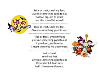 Trick or treat, smell my feet, 
Give me something good to eat, 
Not too big, not to small, 
Just the size of Montreal! 
------------------------------------------ 
Trick or treat, smell my feet, 
Give me something good to eat! 
------------------------------------------------- 
Trick or treat, smell my feet 
give me something good to eat 
if you don't, just beware, 
I might show you my underwear. 
---------------------------------------------------- 
Trick or treat 
smell my feet 
give me something good to eat 
If you don't, I don't care 
I will chew my underwear. 
