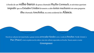 A bordo de um velho barco de pesca chamado Phyllis Cormack, os ativistas queriam 
impedir que os Estados Unidos levassem a cabo testes nucleares em uma pequena 
ilha chamada Amchitka, na costa ocidental do Alasca. 
Para levar adiante tal empreitada, o grupo tentou arrecadar fundos com a venda de broches. Verde (Green) e 
Paz (Peace) eram as palavras de ordem, mas não cabiam separadas no broche. Nascia assim o nome 
Greenpeace 
 