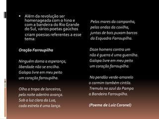  Além da revolução ser 
homenageada com o hino e 
com a bandeira do Rio Grande 
do Sul, vários poetas gaúchos 
criam poesias referentes a esse 
tema: 
Oração Farroupilha 
Ninguém doma a esperança, 
liberdade não se encilha. 
Galopa livre em meu peito 
um coração farroupilha. 
Olha a tropa de lanceiros, 
pela noite adentro avança. 
Sob a luz clara da Lua, 
cada estrela é uma lança. 
Pelos mares da campanha, 
pelas ondas da coxilha, 
juntas de bois puxam barcos 
da Esquadra Farroupilha. 
Doze homens contra um 
não é guerra é uma guerrilha. 
Galopa livre em meu peito 
um coração farroupilha. 
No pendão verde-amarelo 
o carmim também cintila. 
Tremula no azul do Pampa 
a Bandeira Farroupilha. 
(Poema de Luiz Coronel) 
 