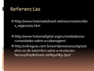 Referencias 
 http://www.historiadobrasil.net/resumos/revolta 
s_regenciais.htm 
 http://www.historiadigital.org/curiosidades/10- 
curiosidades-sobre-a-cabanagem/ 
 http://vidraguas.com.br/wordpress/2011/09/20/s 
alve-20-de-setembro-salve-a-revolucao-farroupilha/# 
sthash.oKM9vHRp.dpuf 
