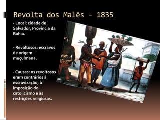 Revolta dos Malês - 1835 
- Local: cidade de 
Salvador, Província da 
Bahia. 
- Revoltosos: escravos 
de origem 
muçulmana. 
- Causas: os revoltosos 
eram contrários à 
escravização, à 
imposição do 
catolicismo e às 
restrições religiosas. 
 