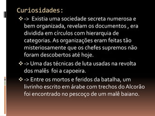  -> Existia uma sociedade secreta numerosa e 
bem organizada, revelam os documentos , era 
dividida em círculos com hierarquia de 
categorias. As organizações eram feitas tão 
misteriosamente que os chefes supremos não 
foram descobertos até hoje. 
 -> Uma das técnicas de luta usadas na revolta 
dos malês foi a capoeira. 
 -> Entre os mortos e feridos da batalha, um 
livrinho escrito em árabe com trechos do Alcorão 
foi encontrado no pescoço de um malê baiano. 
 