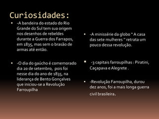 Curiosidades: 
 -A bandeira do estado do Rio 
Grande do Sul tem sua origem 
nos desenhos de rebeldes 
durante a Guerra dos Farrapos, 
em 1835, mas sem o brasão de 
armas até então. 
 -O dia do gaúcho é comemorado 
dia 20 de setembro, pois foi 
nesse dia do ano de 1835, na 
liderança de Bento Gonçalves 
que iniciou-se a Revolução 
Farroupilha 
 -A minissérie da globo “ A casa 
das sete mulheres ’’ retrata um 
pouco dessa revolução. 
 -3 capitais farroupilhas : Piratini, 
Caçapava e Alegrete . 
 -Revolução Farroupilha, durou 
dez anos, foi a mais longa guerra 
civil brasileira. 
 