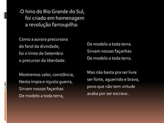 -O hino do Rio Grande do Sul, 
foi criado em homenagem 
a revolução farroupilha: 
Como a aurora precursora 
do farol da divindade, 
foi o Vinte de Setembro 
o precursor da liberdade. 
Mostremos valor, constância, 
Nesta ímpia e injusta guerra, 
Sirvam nossas façanhas 
De modelo a toda terra, 
De modelo a toda terra. 
Sirvam nossas façanhas 
De modelo a toda terra. 
Mas não basta pra ser livre 
ser forte, aguerrido e bravo, 
povo que não tem virtude 
acaba por ser escravo . 
 